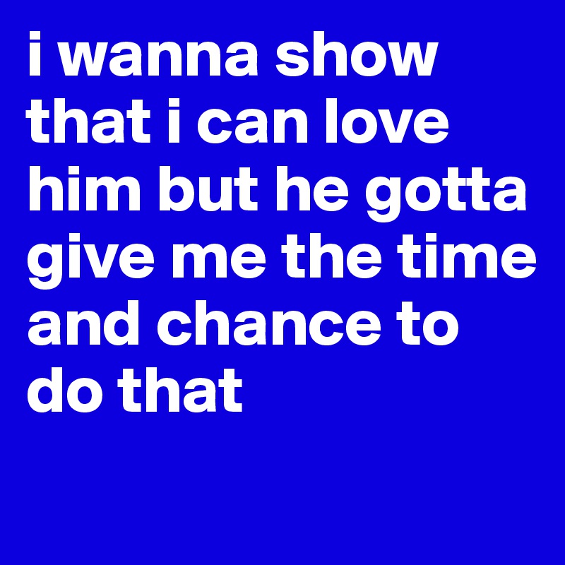 i wanna show that i can love him but he gotta give me the time and chance to do that 
