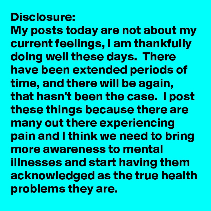 Disclosure:
My posts today are not about my current feelings, I am thankfully doing well these days.  There have been extended periods of time, and there will be again, that hasn't been the case.  I post these things because there are many out there experiencing pain and I think we need to bring more awareness to mental illnesses and start having them acknowledged as the true health problems they are.