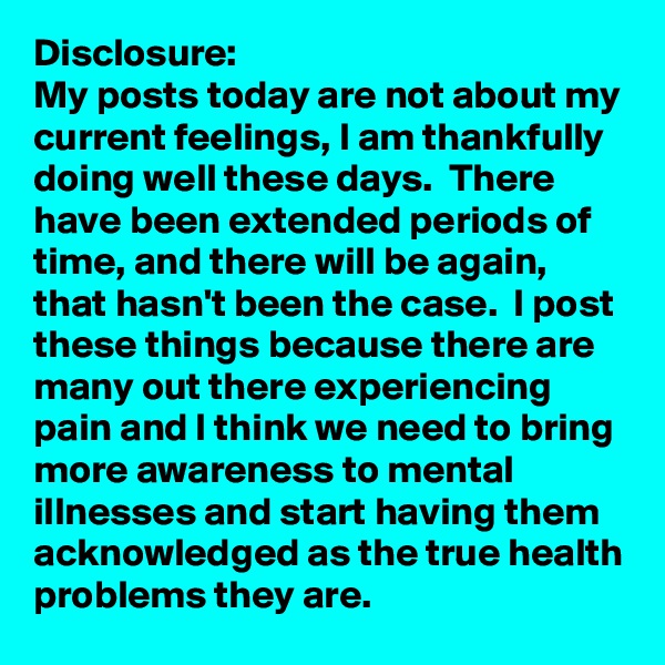 Disclosure:
My posts today are not about my current feelings, I am thankfully doing well these days.  There have been extended periods of time, and there will be again, that hasn't been the case.  I post these things because there are many out there experiencing pain and I think we need to bring more awareness to mental illnesses and start having them acknowledged as the true health problems they are.