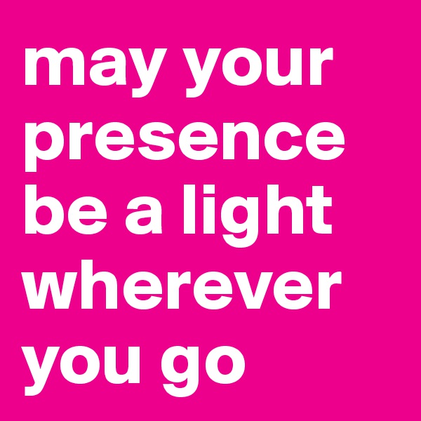 may your presence be a light wherever you go 
