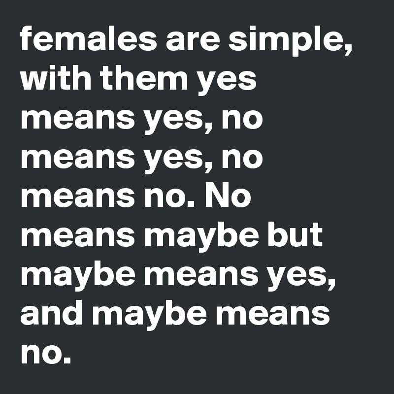 females are simple, with them yes means yes, no means yes, no means no. No means maybe but maybe means yes, and maybe means no.