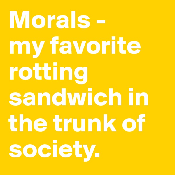 Morals - 
my favorite rotting sandwich in the trunk of society.