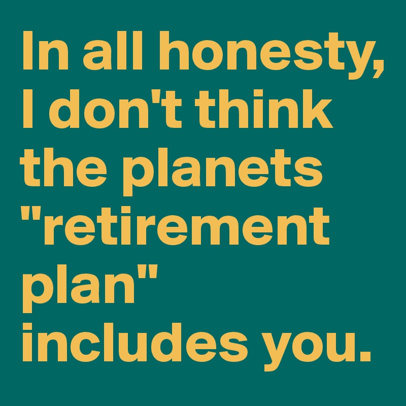 In all honesty, I don't think the planets "retirement plan" includes you.