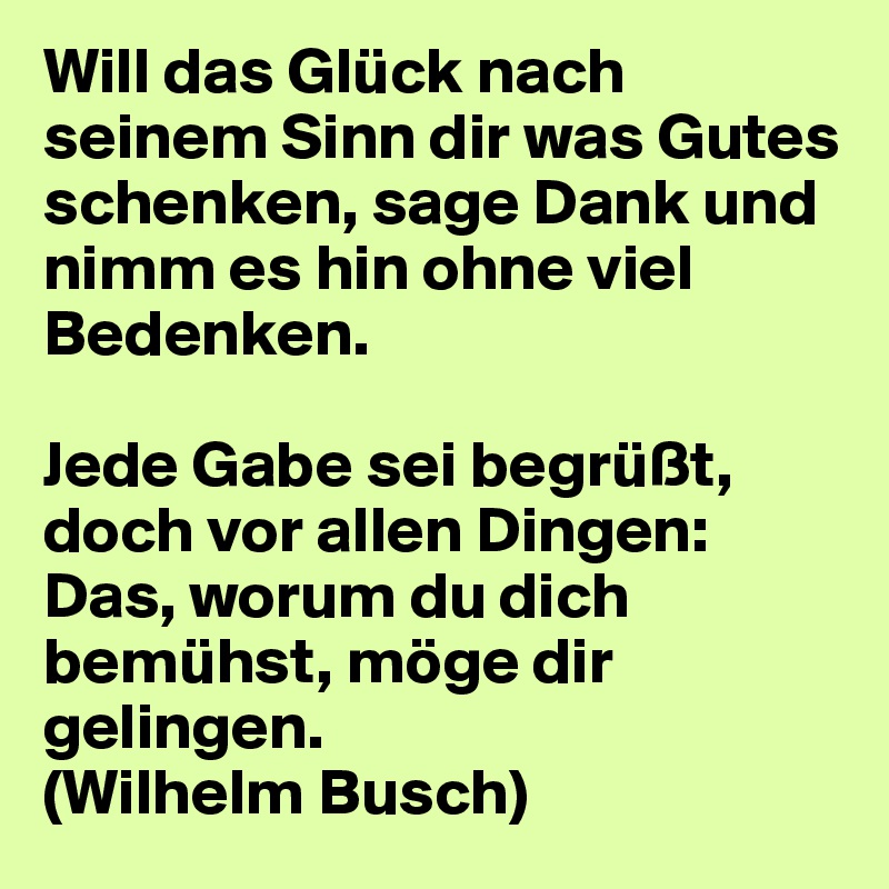 Will das Glück nach seinem Sinn dir was Gutes schenken, sage Dank und nimm es hin ohne viel Bedenken.

Jede Gabe sei begrüßt, doch vor allen Dingen: 
Das, worum du dich bemühst, möge dir gelingen.
(Wilhelm Busch)