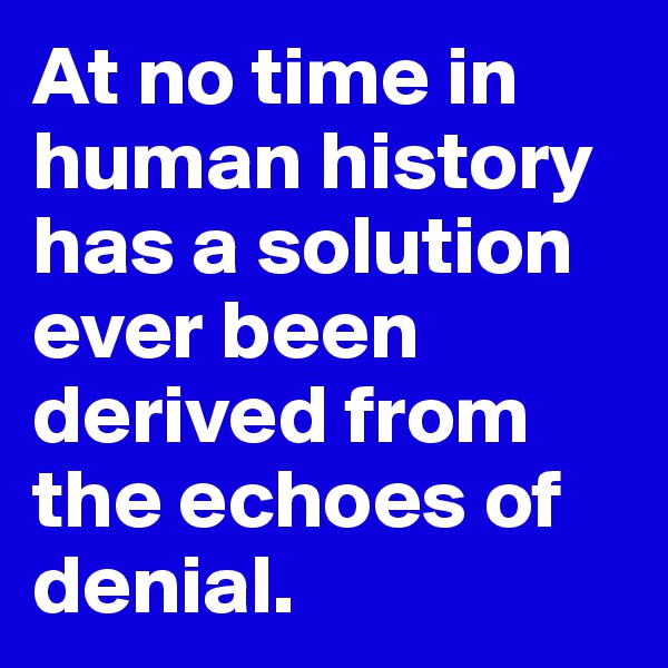 At no time in human history has a solution ever been derived from the echoes of denial.