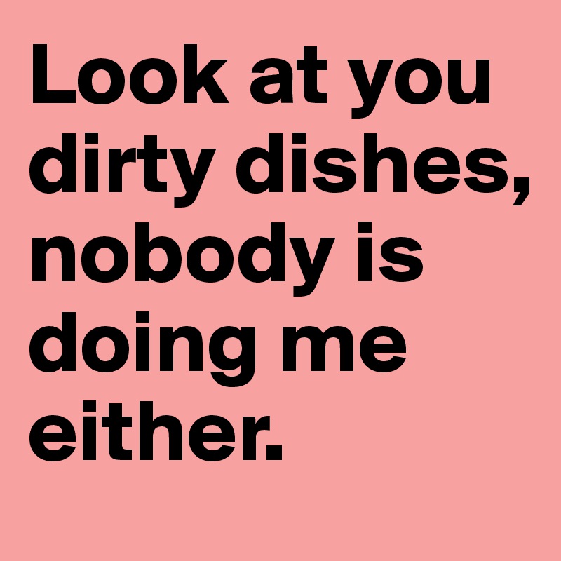 Look at you dirty dishes, nobody is doing me either.