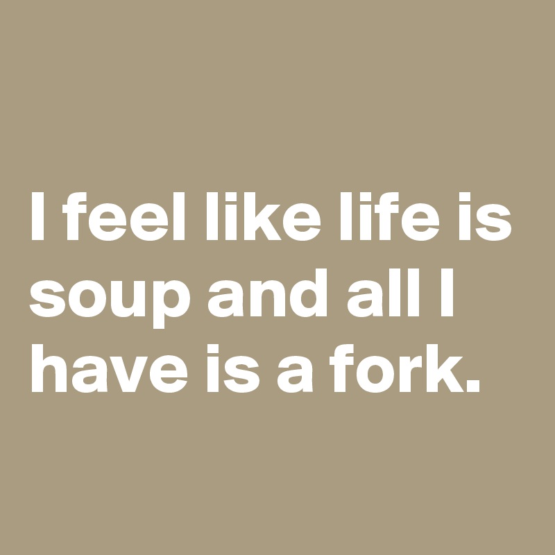 

I feel like life is soup and all I have is a fork.
