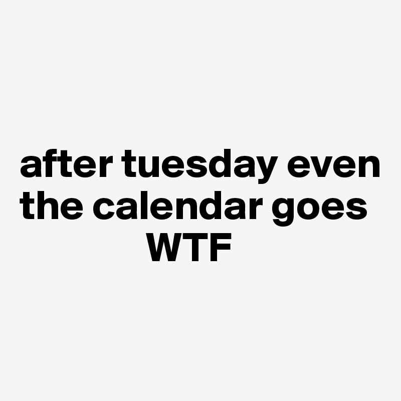 


after tuesday even the calendar goes 
               WTF

