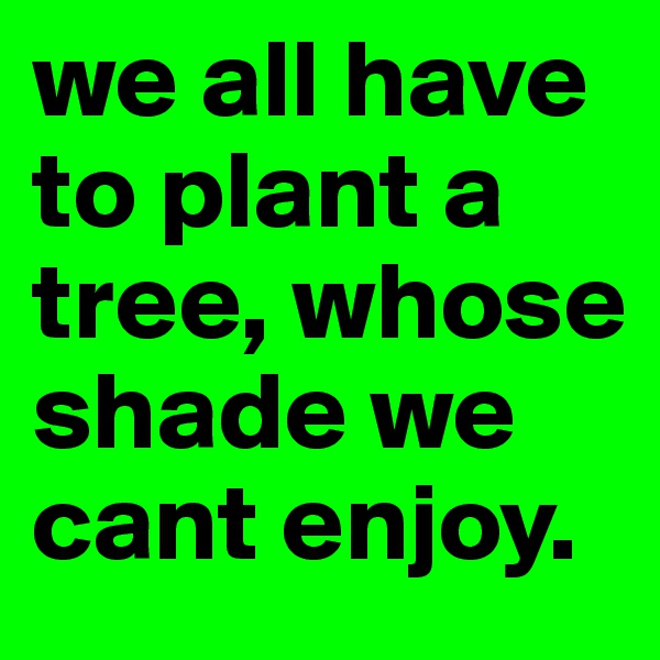 we all have to plant a tree, whose shade we cant enjoy.