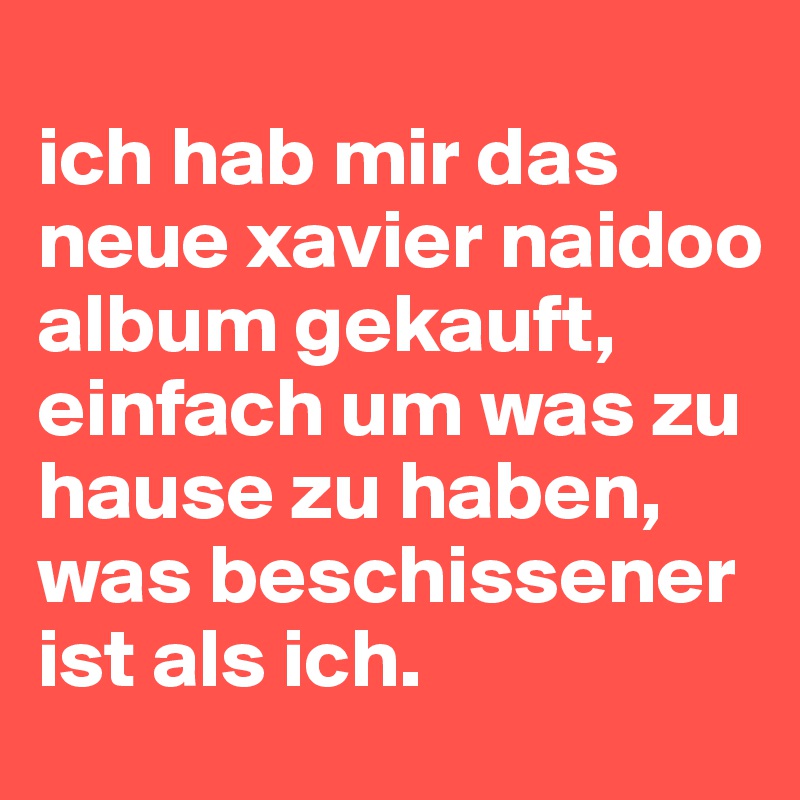 
ich hab mir das neue xavier naidoo album gekauft, einfach um was zu hause zu haben, was beschissener ist als ich.