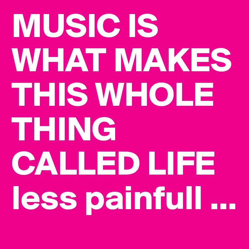 MUSIC IS WHAT MAKES THIS WHOLE THING CALLED LIFE less painfull ...