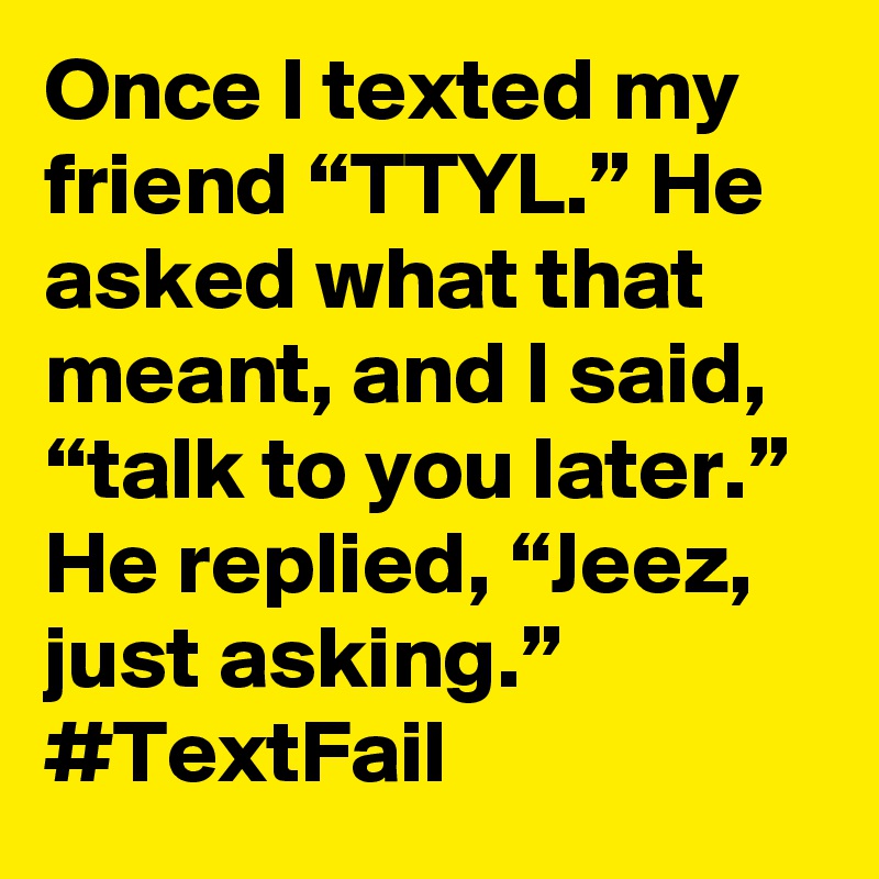 Once I texted my friend “TTYL.” He asked what that meant, and I said, “talk to you later.” He replied, “Jeez, just asking.” #TextFail