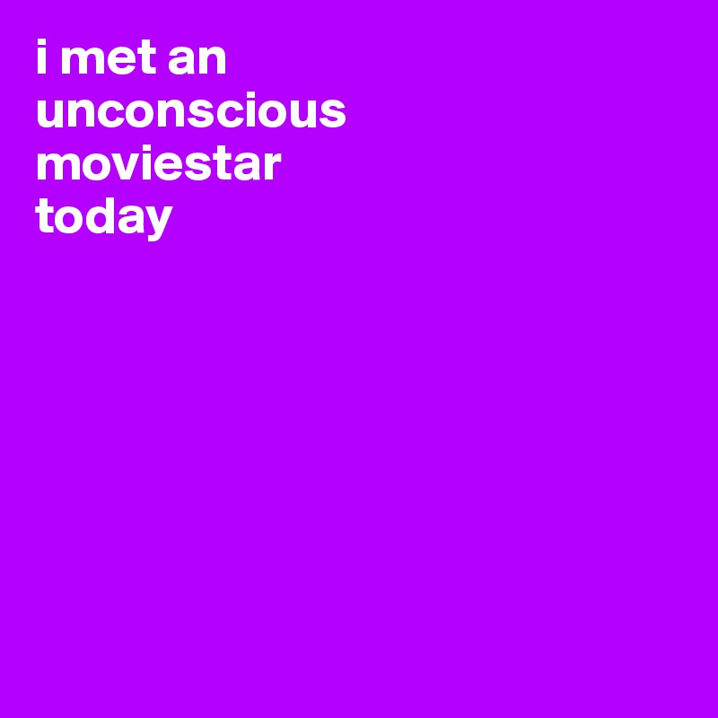 i met an 
unconscious
moviestar 
today







