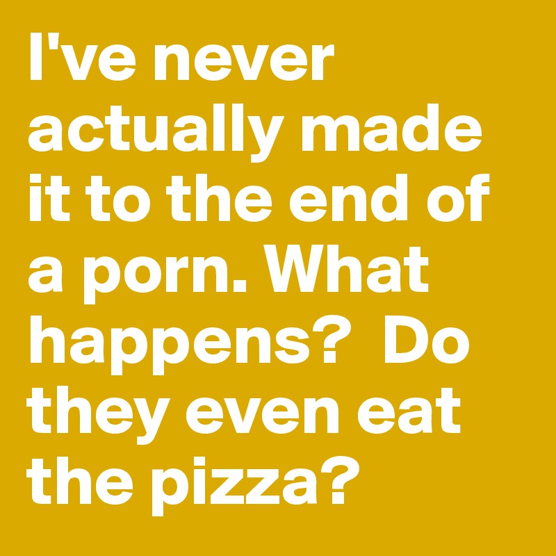 I've never actually made it to the end of a porn. What happens?  Do they even eat the pizza?