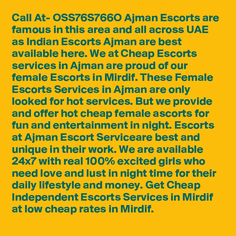 Call At- OSS76S766O Ajman Escorts are famous in this area and all across UAE as Indian Escorts Ajman are best available here. We at Cheap Escorts services in Ajman are proud of our female Escorts in Mirdif. These Female Escorts Services in Ajman are only looked for hot services. But we provide and offer hot cheap female ascorts for fun and entertainment in night. Escorts at Ajman Escort Serviceare best and unique in their work. We are available 24x7 with real 100% excited girls who need love and lust in night time for their daily lifestyle and money. Get Cheap Independent Escorts Services in Mirdif at low cheap rates in Mirdif.