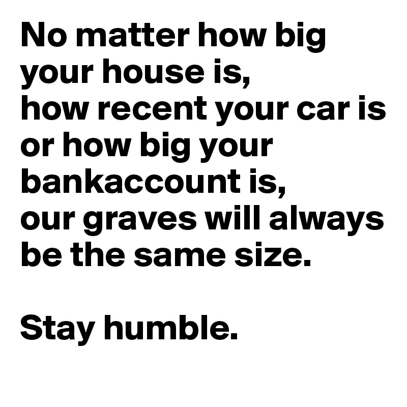 No matter how big your house is, 
how recent your car is 
or how big your bankaccount is, 
our graves will always be the same size.

Stay humble.