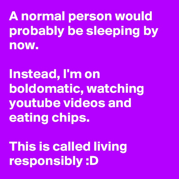 A normal person would probably be sleeping by now.

Instead, I'm on boldomatic, watching youtube videos and eating chips.

This is called living responsibly :D