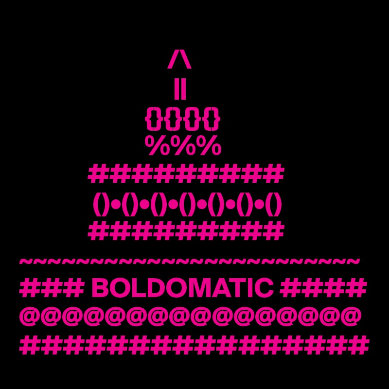                          
                          /\
                           ||
                      {}{}{}{}
                      %%%
            #########
             ()•()•()•()•()•()•()
            #########
~~~~~~~~~~~~~~~~~~~~~~~~
### BOLDOMATIC ####
@@@@@@@@@@@@@@@@
################