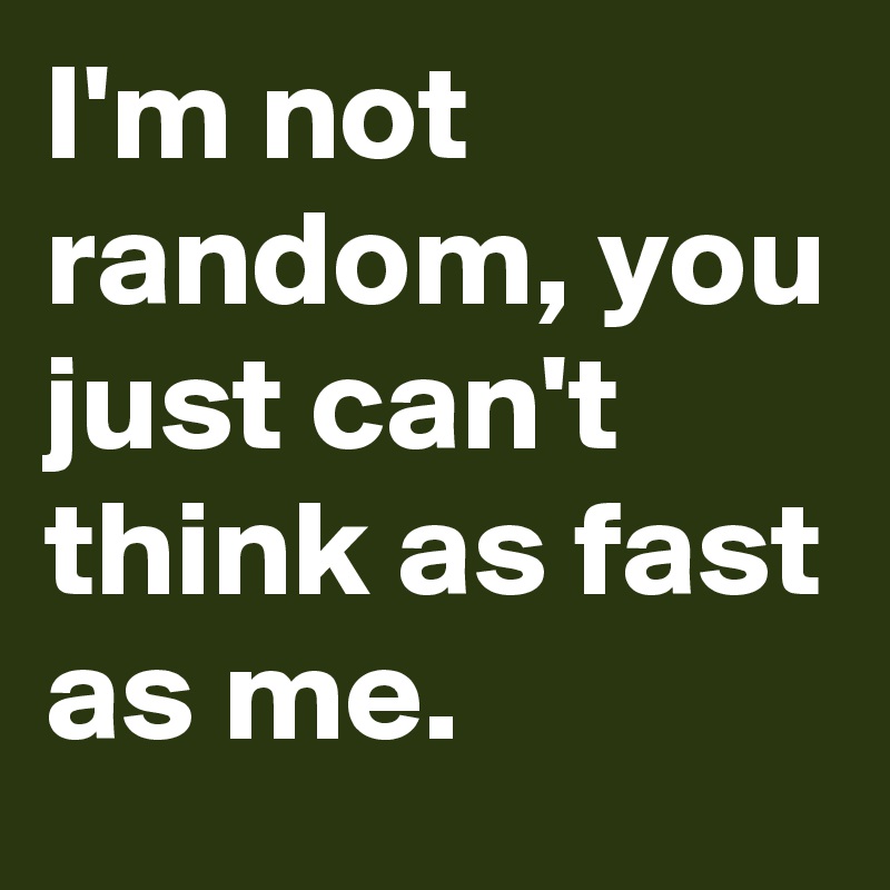 I'm not random, you just can't think as fast as me.