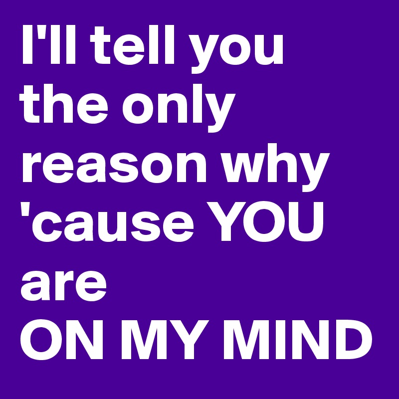 I'll tell you the only reason why 'cause YOU are 
ON MY MIND