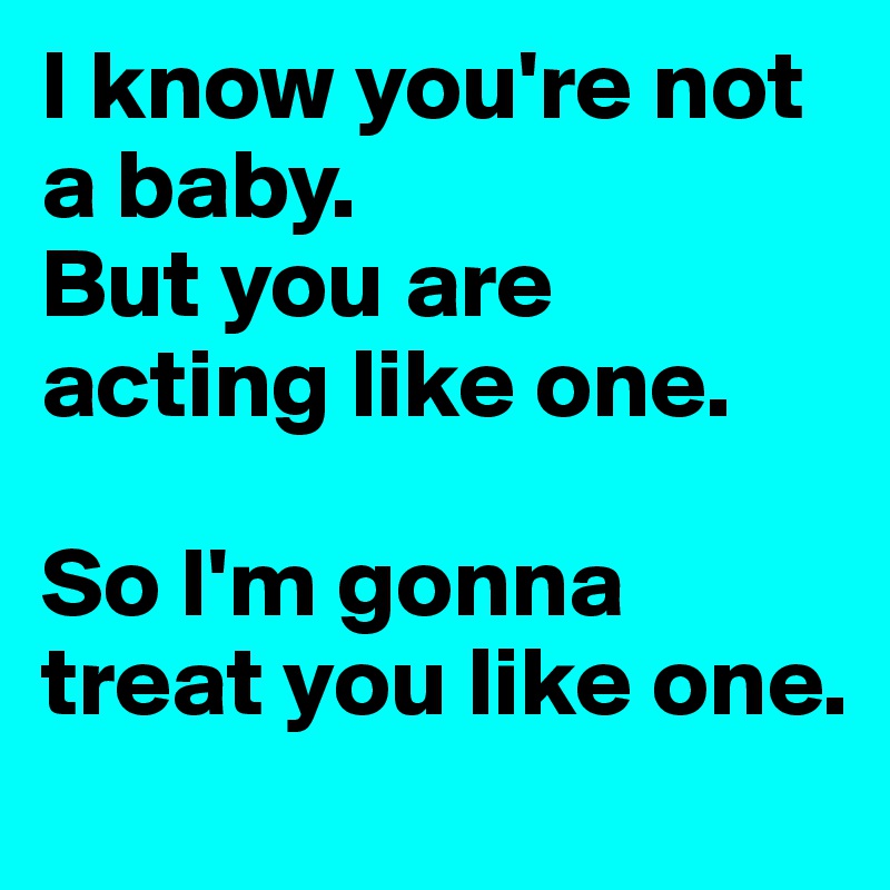 I know you're not a baby. 
But you are acting like one. 

So I'm gonna treat you like one.