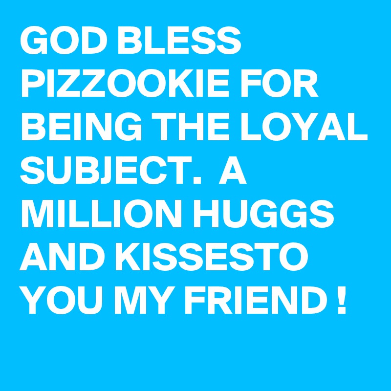 GOD BLESS PIZZOOKIE FOR BEING THE LOYAL SUBJECT.  A MILLION HUGGS AND KISSESTO YOU MY FRIEND !