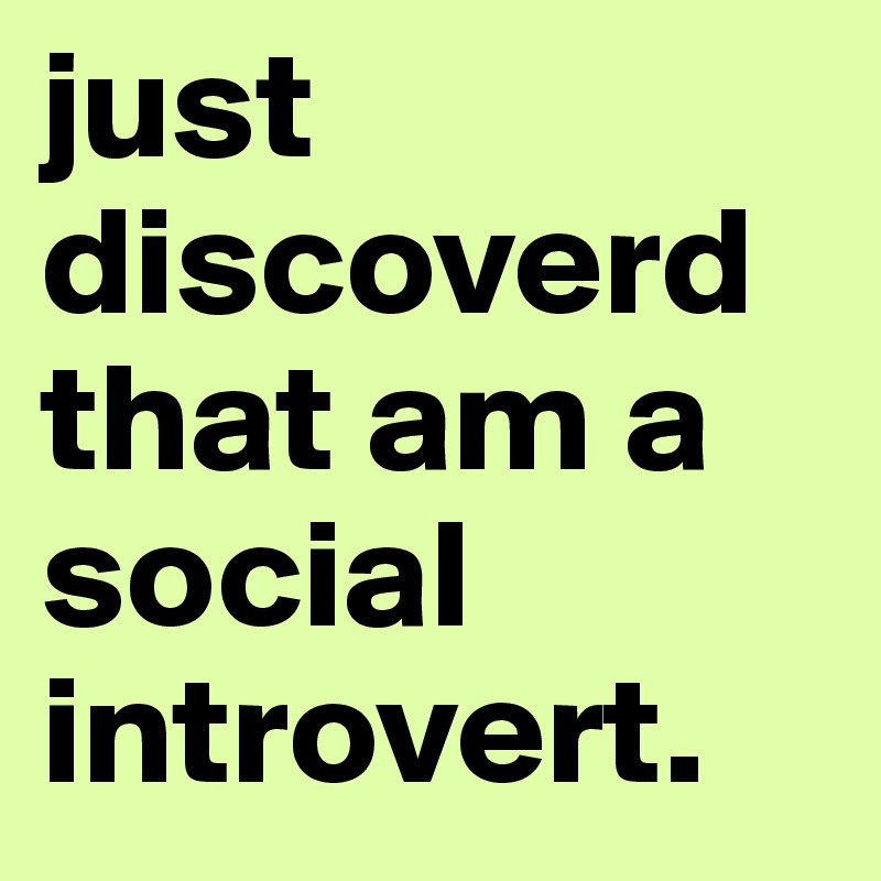just discoverd that am a social introvert. 
