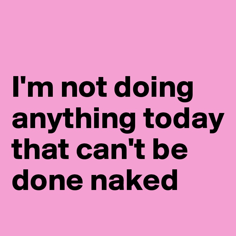 

I'm not doing anything today that can't be done naked