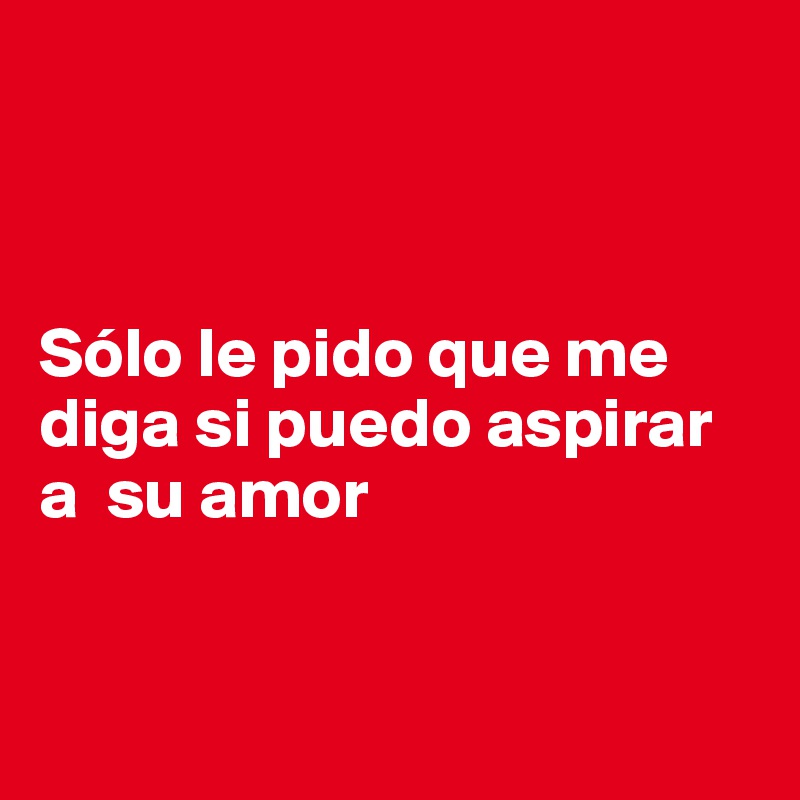



Sólo le pido que me diga si puedo aspirar a  su amor



