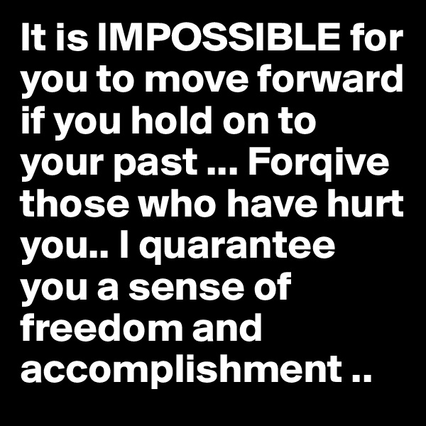 It is IMPOSSIBLE for you to move forward if you hold on to your past ... Forqive those who have hurt you.. I quarantee you a sense of freedom and accomplishment ..