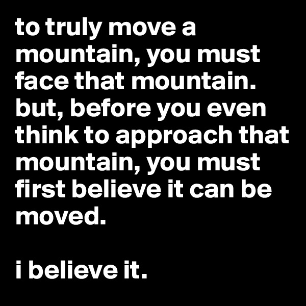 to truly move a mountain, you must face that mountain. but, before you even think to approach that mountain, you must first believe it can be moved.

i believe it. 