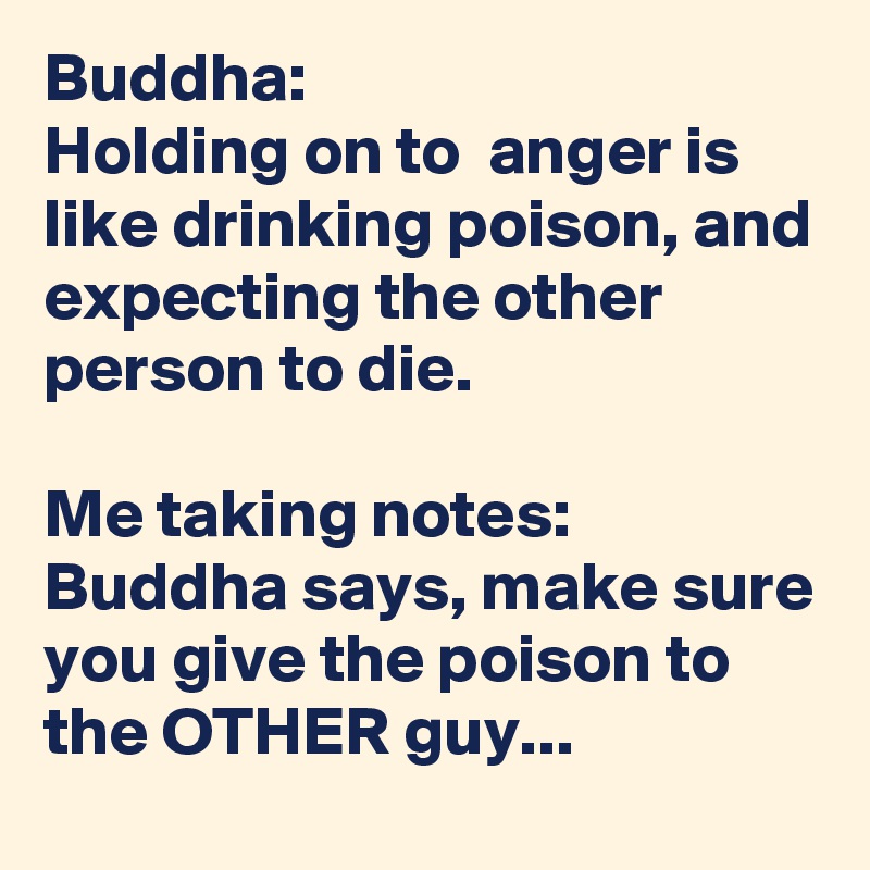 Buddha: 
Holding on to  anger is like drinking poison, and expecting the other person to die.

Me taking notes:
Buddha says, make sure you give the poison to the OTHER guy...