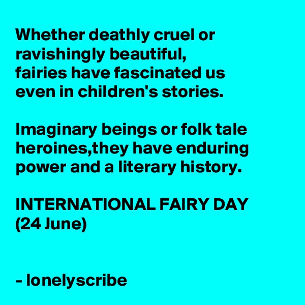 Whether deathly cruel or ravishingly beautiful,
fairies have fascinated us
even in children's stories.

Imaginary beings or folk tale heroines,they have enduring power and a literary history.

INTERNATIONAL FAIRY DAY
(24 June)
 

- lonelyscribe 