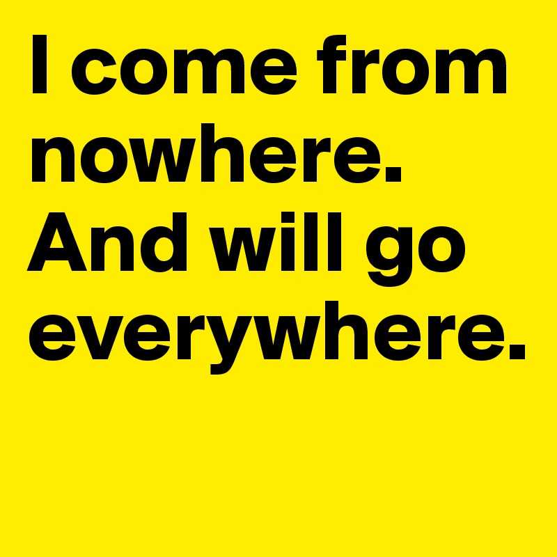 I come from nowhere. And will go everywhere.
