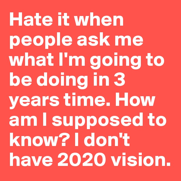 Hate it when people ask me what I'm going to be doing in 3 years time. How am I supposed to know? I don't have 2020 vision.