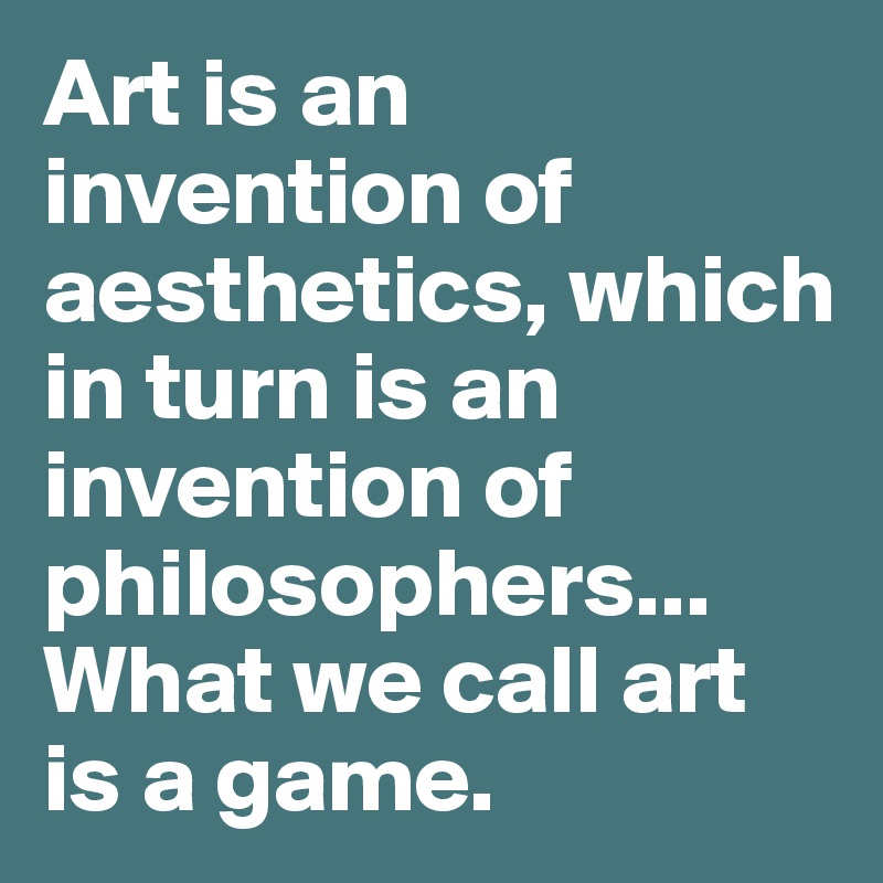 Art is an invention of aesthetics, which in turn is an invention of philosophers... What we call art is a game.