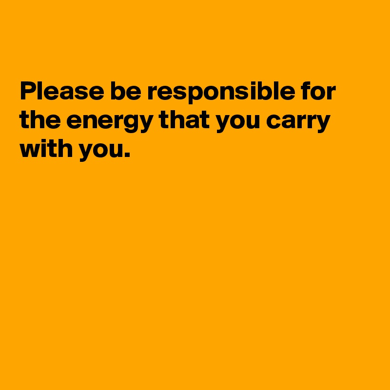 

Please be responsible for the energy that you carry with you. 






