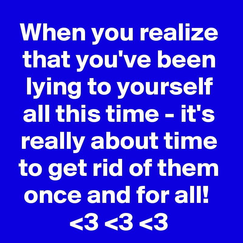 When you realize that you've been lying to yourself all this time - it's really about time to get rid of them once and for all! 
<3 <3 <3
