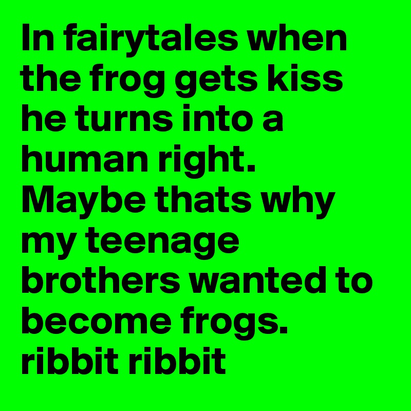 In fairytales when the frog gets kiss he turns into a human right. Maybe thats why my teenage brothers wanted to become frogs. ribbit ribbit