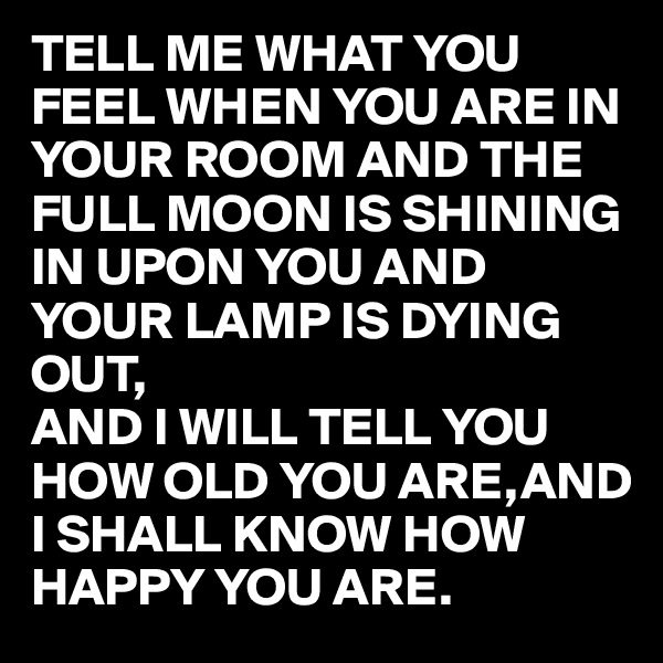 TELL ME WHAT YOU FEEL WHEN YOU ARE IN YOUR ROOM AND THE FULL MOON IS SHINING IN UPON YOU AND YOUR LAMP IS DYING OUT,
AND I WILL TELL YOU HOW OLD YOU ARE,AND I SHALL KNOW HOW HAPPY YOU ARE.