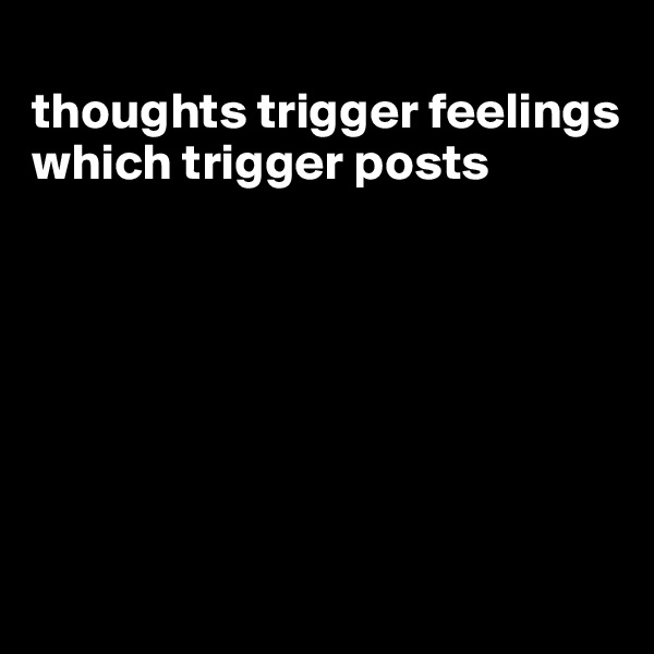
thoughts trigger feelings which trigger posts







