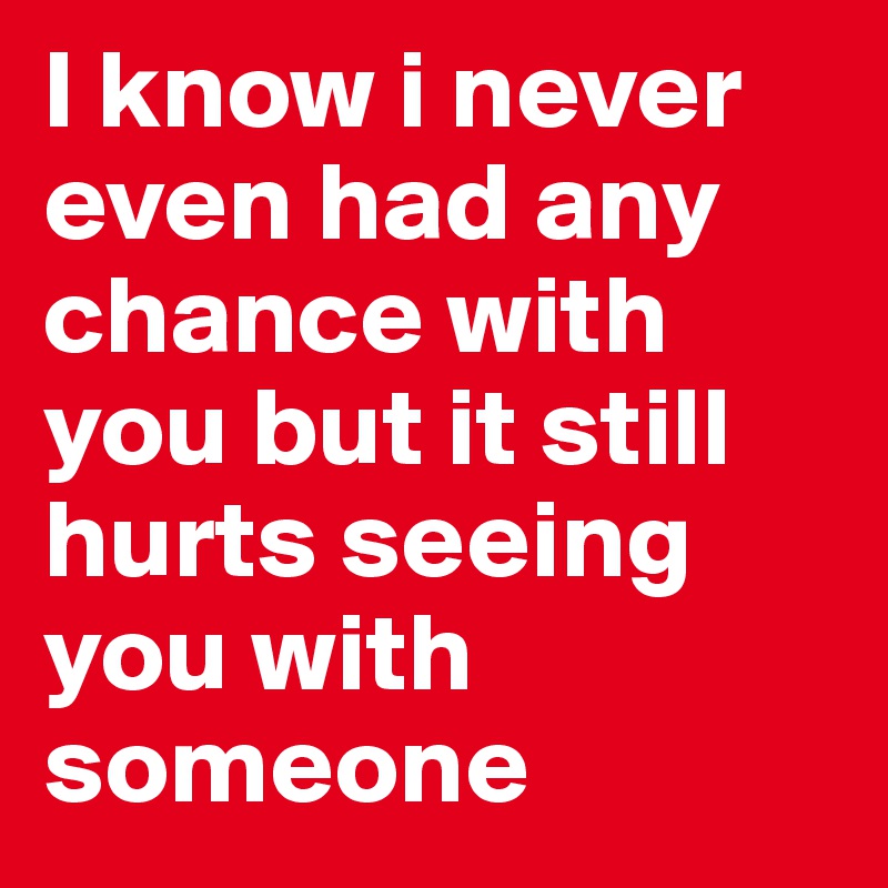 I know i never even had any chance with you but it still hurts seeing you with someone