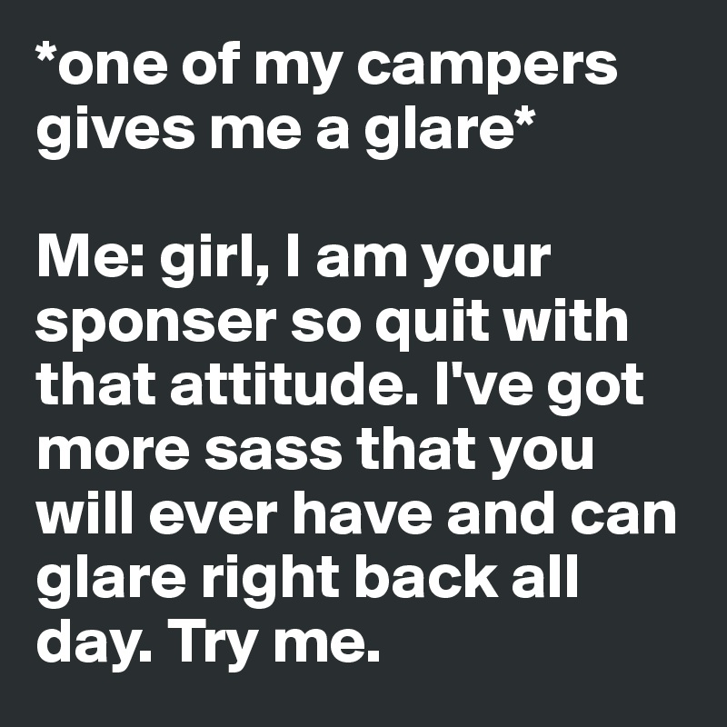 *one of my campers gives me a glare* 

Me: girl, I am your sponser so quit with that attitude. I've got more sass that you will ever have and can glare right back all day. Try me. 
