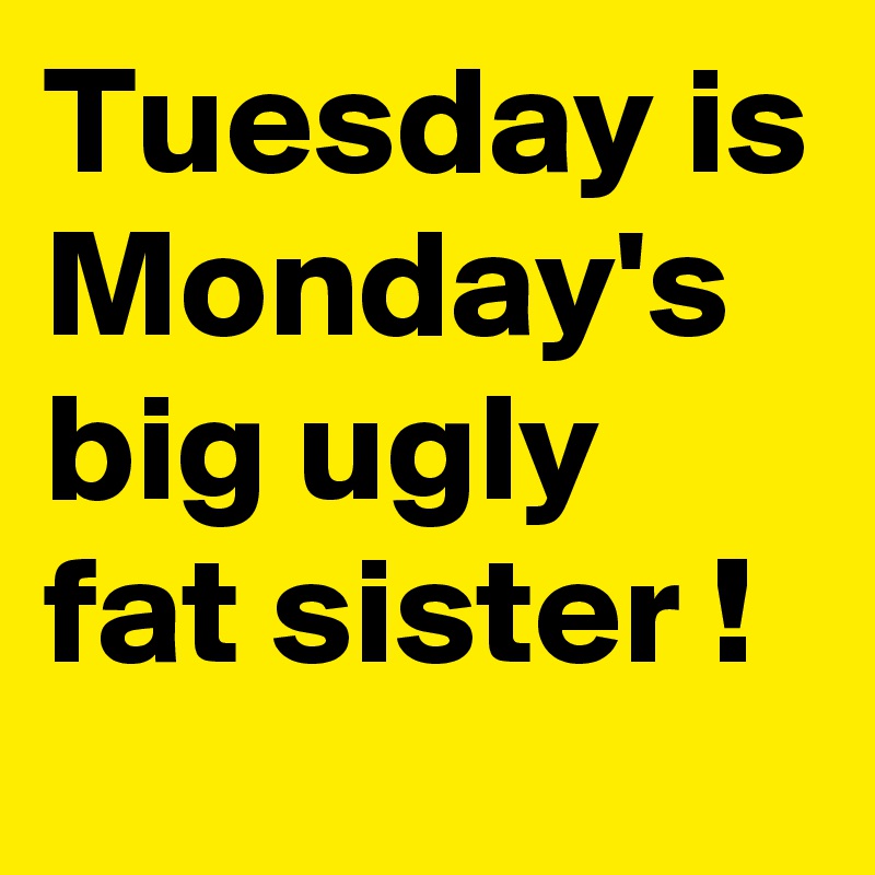 Tuesday is Monday's big ugly fat sister !