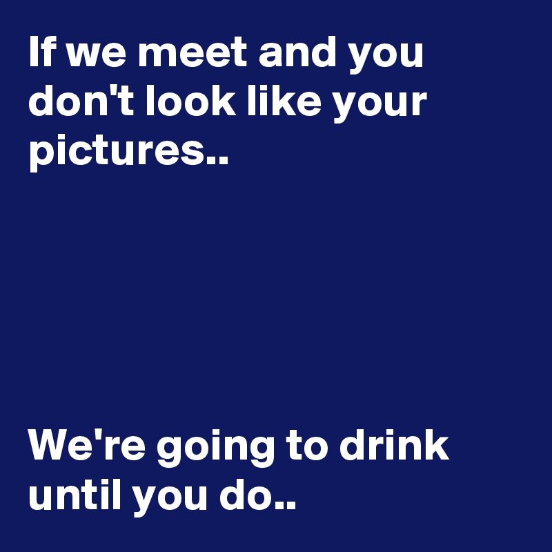 If we meet and you don't look like your pictures..                                                                                                                                                                                                                                                                                            We're going to drink until you do..