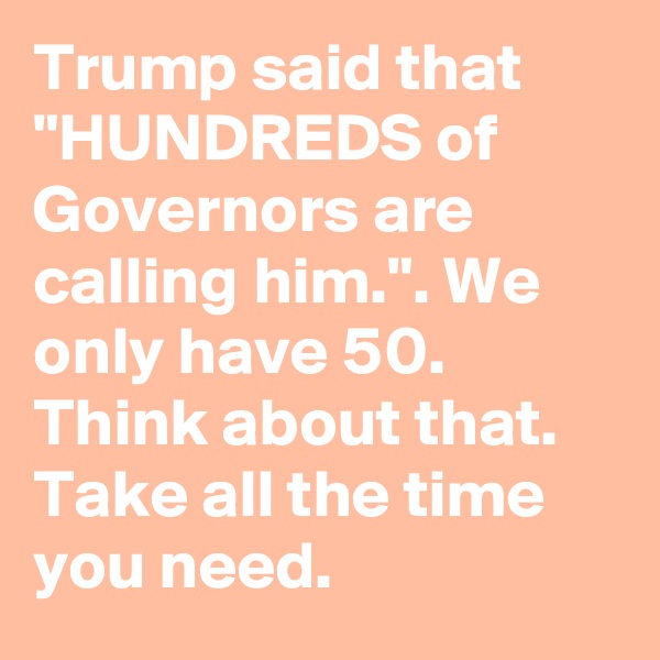 Trump said that "HUNDREDS of Governors are calling him.". We only have 50. Think about that. Take all the time you need.
