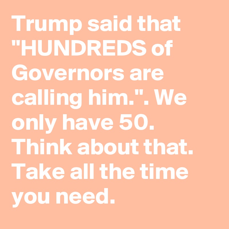 Trump said that "HUNDREDS of Governors are calling him.". We only have 50. Think about that. Take all the time you need.