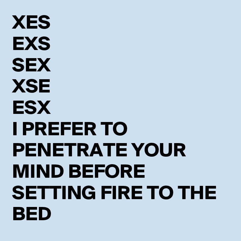 XES
EXS
SEX
XSE
ESX
I PREFER TO PENETRATE YOUR MIND BEFORE SETTING FIRE TO THE BED