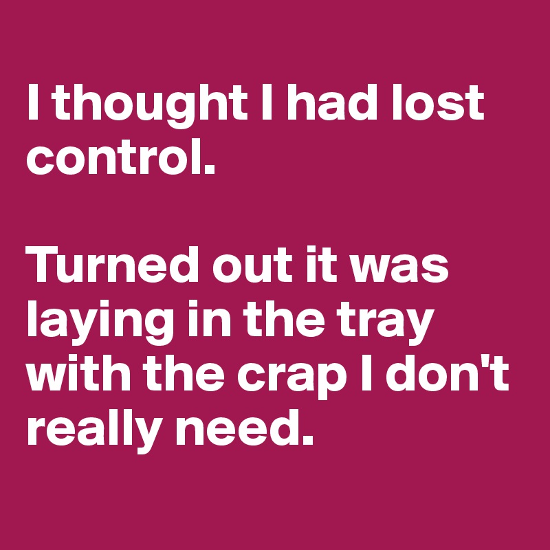 
I thought I had lost control.

Turned out it was laying in the tray with the crap I don't really need.
