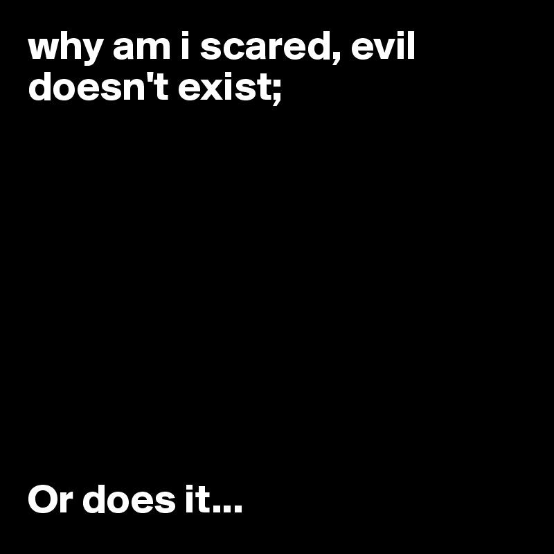 why am i scared, evil doesn't exist;









Or does it...